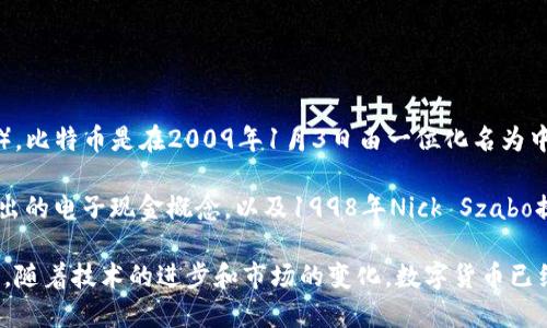 数字货币的概念和形式可以追溯到20世纪80年代，但最广为人知的数字货币则是比特币（Bitcoin）。比特币是在2009年1月3日由一位化名为中本聪（Satoshi Nakamoto）的程序员或一组程序员发布的。这一时间标志着现代数字货币的开始。

在比特币之前，已经有一些尝试创建数字货币的项目，比如1983年大卫·查莫（David Chaum）提出的电子现金概念，以及1998年Nick Szabo提出的“bit gold”等。然而，这些尝试都未能取得实际的广泛应用。

比特币的成功开创了一个全新的金融体系，引领了后来的多种数字货币和区块链技术的发展。至今，随着技术的进步和市场的变化，数字货币已经成为全球金融市场的重要组成部分。